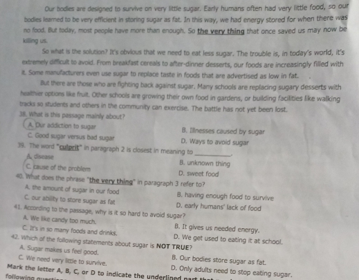 Our bodies are designed to survive on very little sugar. Early humans often had very little food, so our
bodies learned to be very efficient in storing sugar as fat. In this way, we had energy stored for when there was
no food. But today, most people have more than enough. So the very thing that once saved us may now be
killing us.
So what is the solution? It's obvious that we need to eat less sugar. The trouble is, in today's world, it's
extremely difficult to avoid. From breakfast cereals to after-dinner desserts, our foods are increasingly filled with
it. Some manufacturers even use sugar to replace taste in foods that are advertised as low in fat.
But there are those who are fighting back against sugar. Many schools are replacing sugary desserts with
healthier options like fruit. Other schools are growing their own food in gardens, or building facilities like walking
tracks so students and others in the community can exercise. The battle has not yet been lost.
38. What is this passage mainly about?
A. Dur addiction to sugar B. Illnesses caused by sugar
C. Good sugar versus bad sugar D. Ways to avoid sugar
39. The word "culprit" in paragraph 2 is closest in meaning to _.
A. disease B. unknown thing
C. cause of the problem D. sweet food
40. What does the phrase "the very thing" in paragraph 3 refer to?
A, the amount of sugar in our food B. having enough food to survive
C. our ability to store sugar as fat D. early humans' lack of food
41. According to the passage, why is it so hard to avoid sugar?
A. We like candy too much. B. It gives us needed energy.
C. It's in so many foods and drinks.
42. Which of the following statements about sugar is NOT TRUE? D. We get used to eating it at school.
A. Sugar makes us feel good. B. Our bodies store sugar as fat.
C. We need very little to survive. D. Only adults need to stop eating sugar.
Mark the letter A, B, C, or D to indicate the underlined part th