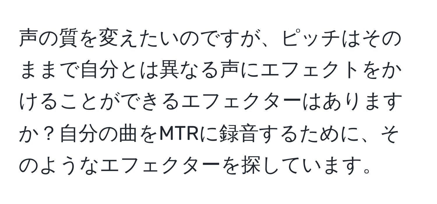 声の質を変えたいのですが、ピッチはそのままで自分とは異なる声にエフェクトをかけることができるエフェクターはありますか？自分の曲をMTRに録音するために、そのようなエフェクターを探しています。