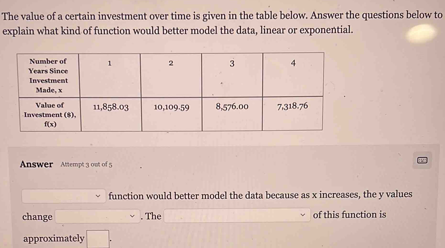 The value of a certain investment over time is given in the table below. Answer the questions below to
explain what kind of function would better model the data, linear or exponential.
Answer Attempt 3 out of 5
_  function would better model the data because as x increases, the y values
change □ . The □ of this function is
approximately □ .