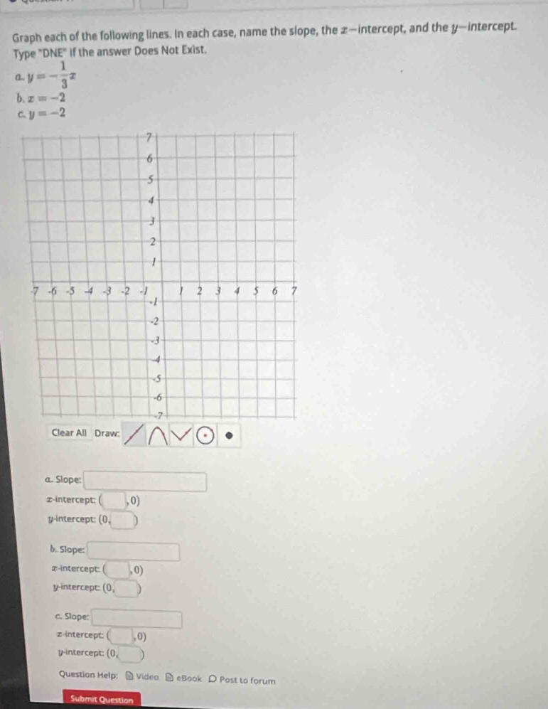 Graph each of the following lines. In each case, name the slope, the z —intercept, and the y —intercept.
Type "DNE" if the answer Does Not Exist.
a. y=- 1/3 x
b. x=-2
C. y=-2
Clear All Draw:
a. Slope: □ 
,0)
z -intercept: ( b 
y-intercept: (0,□ )
b. Slope: □
z -intercept: ( (□ ,0)
y-intercept: (0,□ )
c. Slope: □
z -Intercept: (□ ,0)
yintercept: (0,□ )
Question Help: - Video D eBook D Post to forum
Submit Question