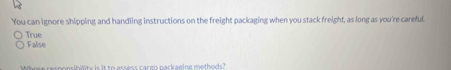 You can ignore shipping and handling instructions on the freight packaging when you stack freight, as long as you're careful.
True
False
Whose responsibility is it to assess cargo nackaging methods?