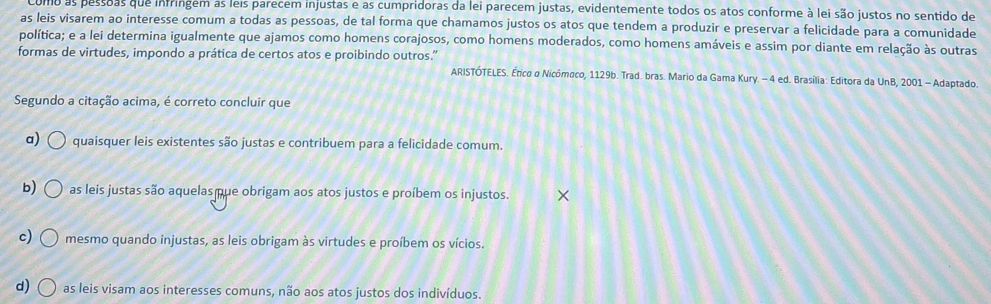 como as pessoas que infringem as leis parecem injustas e as cumpridoras da lei parecem justas, evidentemente todos os atos conforme à lei são justos no sentido de
as leis visarem ao interesse comum a todas as pessoas, de tal forma que chamamos justos os atos que tendem a produzir e preservar a felicidade para a comunidade
política; e a lei determina igualmente que ajamos como homens corajosos, como homens moderados, como homens amáveis e assim por diante em relação às outras
formas de virtudes, impondo a prática de certos atos e proibindo outros.'
ARISTÓTELES. Ético o Nicômaco, 1129b. Trad. bras. Mario da Gama Kury. - 4 ed. Brasília: Editora da UnB, 2001 - Adaptado.
Segundo a citação acima, é correto concluir que
a) quaisquer leis existentes são justas e contribuem para a felicidade comum.
b) as leis justas são aquelas que obrigam aos atos justos e proíbem os injustos.
c) mesmo quando injustas, as leis obrigam às virtudes e proíbem os vícios.
d) as leis visam aos interesses comuns, não aos atos justos dos indivíduos.