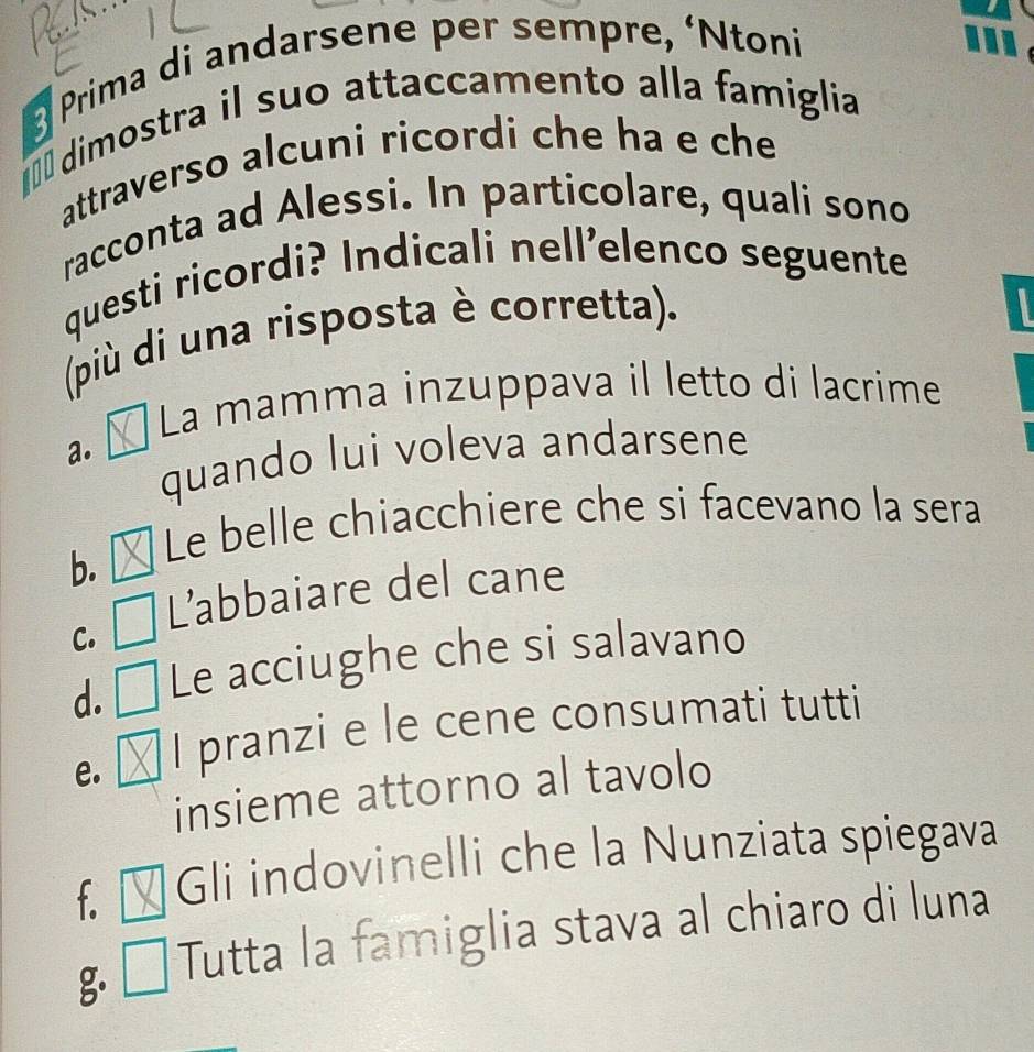 Prima di andarsene per sempre, ‘Ntoni
a.
ª dimostra il suo attaccamento alla famiglia
attraverso alcuni ricordi che ha e che
racconta ad Alessi. In particolare, quali sono
questi ricordi? Indicali nellelenco seguente
(più di una risposta è corretta).
I
La mamma inzuppava il letto di lacrime
a.
quando lui voleva andarsene
b.
Le belle chiacchiere che si facevano la sera
L’abbaiare del cane
C.
d. Le acciughe che si salavano
e. I pranzi e le cene consumati tutti
insieme attorno al tavolo
f Gli indovinelli che la Nunziata spiegava
g Tutta la famiglia stava al chiaro di luna