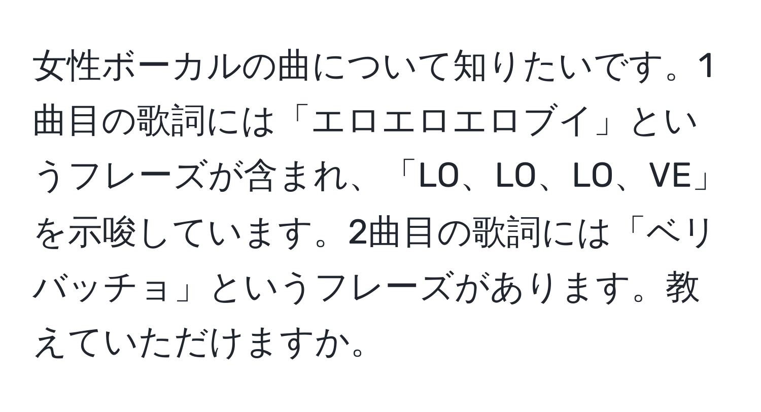 女性ボーカルの曲について知りたいです。1曲目の歌詞には「エロエロエロブイ」というフレーズが含まれ、「LO、LO、LO、VE」を示唆しています。2曲目の歌詞には「ベリバッチョ」というフレーズがあります。教えていただけますか。