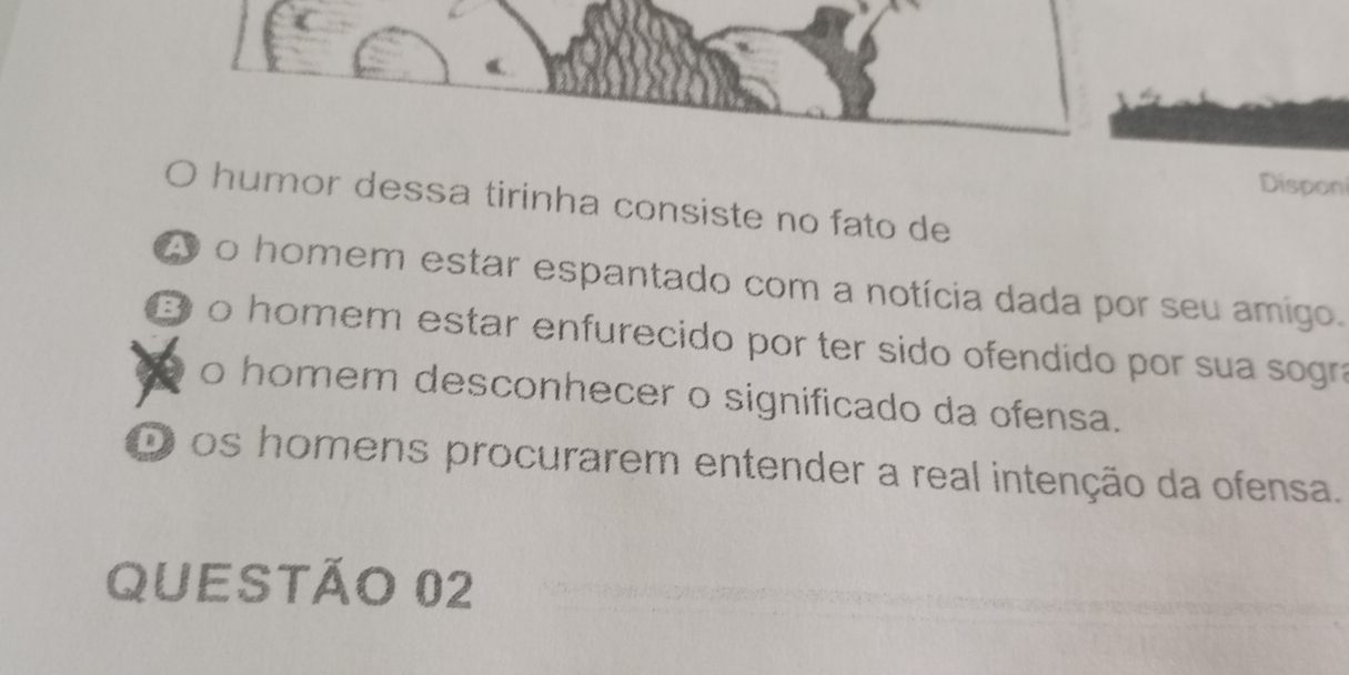 Dispon
humor dessa tirinha consiste no fato de
A o homem estar espantado com a notícia dada por seu amigo.
B o homem estar enfurecido por ter sido ofendido por sua sogra
o homem desconhecer o significado da ofensa.
D os homens procurarem entender a real intenção da ofensa.
QUESTÃO 02