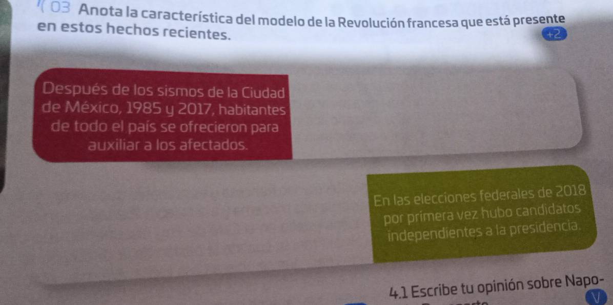 ( 03 Anota la característica del modelo de la Revolución francesa que está presente 
en estos hechos recientes. 
Después de los sismos de la Ciudad 
de México, 1985 y 2017, habitantes 
de todo el país se ofrecieron para 
auxiliar a los afectados. 
En las elecciones federales de 2018 
por primera vez hubo candidatos 
independientes a la presidencia. 
4.1 Escribe tu opinión sobre Napo-