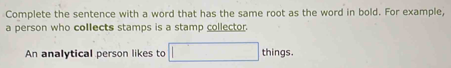 Complete the sentence with a word that has the same root as the word in bold. For example, 
a person who collects stamps is a stamp collector. 
An analytical person likes to □ things.