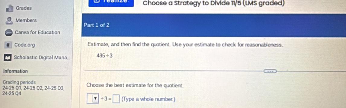 Choose a Strategy to Divide 11/5 (LMS graded) 
Grades 
Members 
Part 1 of 2 
Canva for Education 
Code.org Estimate, and then find the quotient. Use your estimate to check for reasonableness. 
a Scholastic Digital Mana... 485/ 3
Information 
Grading periods
24-25 Q1, 24-25 Q2, 24-25 Q3, Choose the best estimate for the quotient.
24-25 Q4
□ / 3=□ (Type a whole number.)