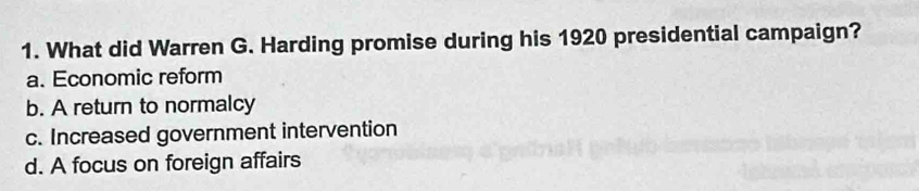 What did Warren G. Harding promise during his 1920 presidential campaign?
a. Economic reform
b. A return to normalcy
c. Increased government intervention
d. A focus on foreign affairs