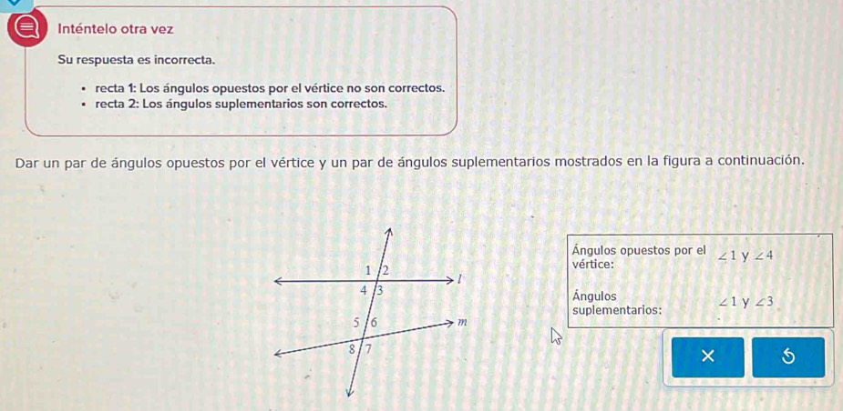 a Inténtelo otra vez
Su respuesta es incorrecta.
recta 1: Los ángulos opuestos por el vértice no son correctos.
recta 2: Los ángulos suplementarios son correctos.
Dar un par de ángulos opuestos por el vértice y un par de ángulos suplementarios mostrados en la figura a continuación.
Ángulos opuestos por el ∠ 1 y ∠ 4
vértice:
Ángulos
suplementarios: ∠ 1 y ∠ 3
×