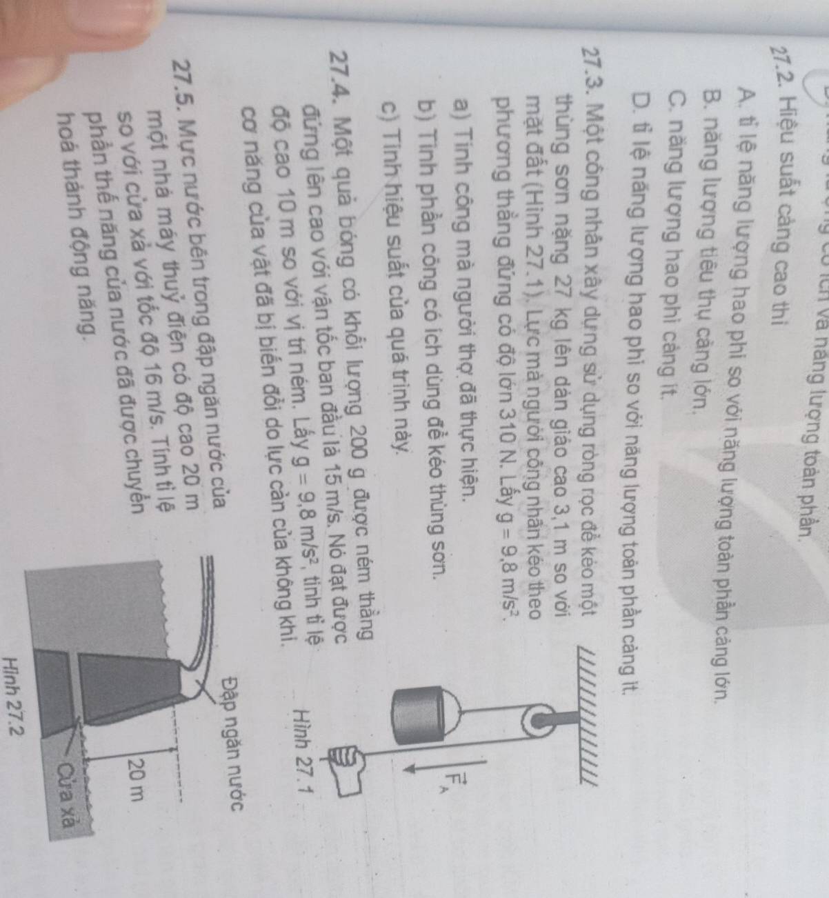 lý có lch và năng lượng toàn phần.
27.2. Hiệu suất cảng cao thi
A. tỉ lệ năng lượng hao phi so với năng lượng toàn phần cảng lớn.
B. năng lượng tiêu thụ cảng lớn,
C. năng lượng hao phi cảng ít.
D. tỉ lệ năng lượng hao phi so với năng lượng toàn phần cảng it.
27.3. Một công nhân xây dựng sử dụng ròng rọc để kéo một
thùng sơn nặng 27 kg lên dàn giáo cao 3,1 m so với
mặt đất (Hinh 27.1). Lực mà người công nhấn kéo theo
phương thẳng đứng có độ lớn 310 N. Lấy g=9.8m/s^2. 
a) Tính công mà người thợ đã thực hiện.
F
b) Tinh phần công có ích dùng đề kéo thùng sơn.
c) Tinh hiệu suất của quá trinh này.
27.4. Một quả bóng có khổi lượng 200 g được ném thẳng
đứng lên cao với vận tốc ban đầu là 15 m/s. Nó đạt được
độ cao 10 m so với vị tri ném. Lấy g=9,8m/s^2 , tinh tỉ lệ Hình 27.1
cơ năng của vật đã bị biến đổi do lực càn của không khi.
27.5. Mực nước bên trong đập ngăn nước của 
một nhà máy thuỷ điện có độ cao 20 m
so với cửa xả với tốc độ 16 m/s. Tính tì lệ
phần thế năng của nước đã được chuyển
hoá thành động năng.
Hình 27.2