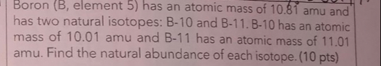 Boron (B, element 5) has an atomic mass of 10.81 amu and 
has two natural isotopes: B-10 and B-11. B-10 has an atomic 
mass of 10.01 amu and B-11 has an atomic mass of 11.01
amu. Find the natural abundance of each isotope. (10 pts)