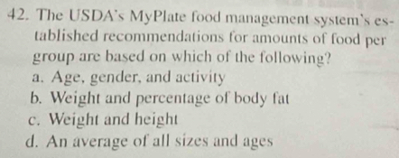 The USDA's MyPlate food management system's es-
tablished recommendations for amounts of food per
group are based on which of the following?
a. Age, gender, and activity
b. Weight and percentage of body fat
c. Weight and height
d. An average of all sizes and ages