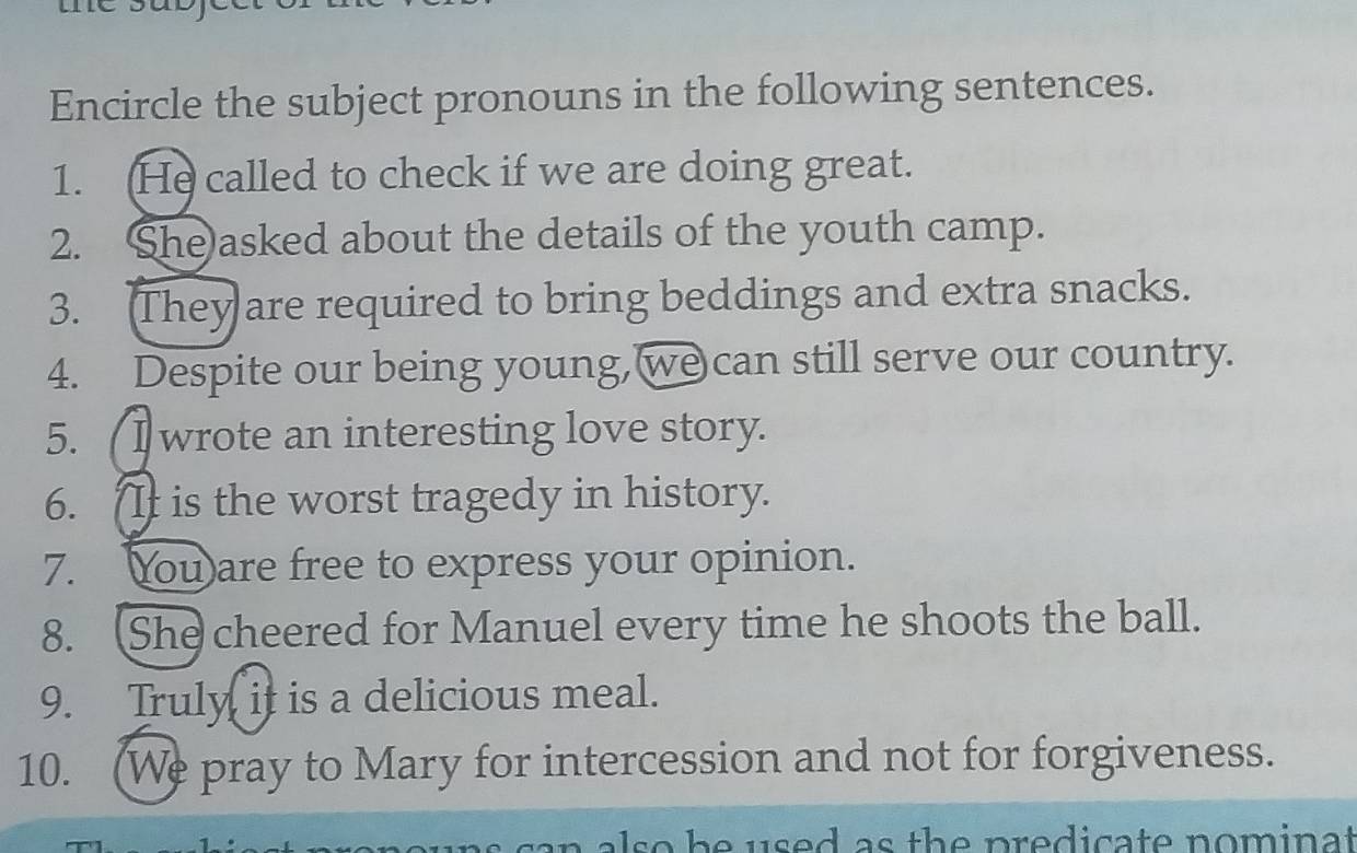 Encircle the subject pronouns in the following sentences. 
1. He called to check if we are doing great. 
2. She)asked about the details of the youth camp. 
3. They are required to bring beddings and extra snacks. 
4. Despite our being young, we can still serve our country. 
5. ( I wrote an interesting love story. 
6. It is the worst tragedy in history. 
7. You are free to express your opinion. 
8. She cheered for Manuel every time he shoots the ball. 
9. Truly it is a delicious meal. 
10. (We pray to Mary for intercession and not for forgiveness. 
so be used as the predicate nominat