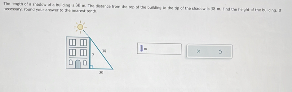 The length of a shadow of a building is 30 m. The distance from the top of the building to the tip of the shadow is 38 m. Find the height of the building. If 
necessary, round your answer to the nearest tenth.
□ m
×