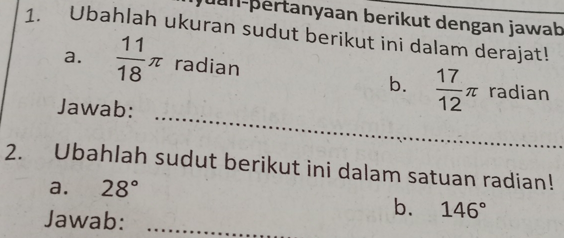 Jan-þertanyaan berikut dengan jawab 
1. Ubahlah ukuran sudut berikut ini dalam derajat! 
a.  11/18 π radian 
_ 
b.  17/12 π radian 
Jawab: 
2. Ubahlah sudut berikut ini dalam satuan radian! 
a. 28°
b. 146°
Jawab:_