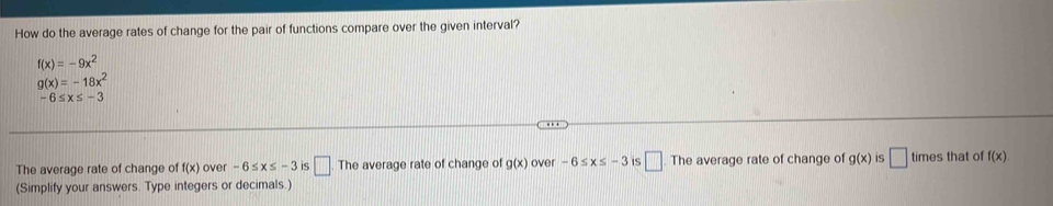 How do the average rates of change for the pair of functions compare over the given interval?
f(x)=-9x^2
g(x)=-18x^2
-6≤ x≤ -3
The average rate of change of f(x) over -6≤ x≤ -3 5 □. The average rate of change of g(x) over -6≤ x≤ -3 IS □ . The average rate of change of g(x) IS □ times that of f(x)
(Simplify your answers. Type integers or decimals.)