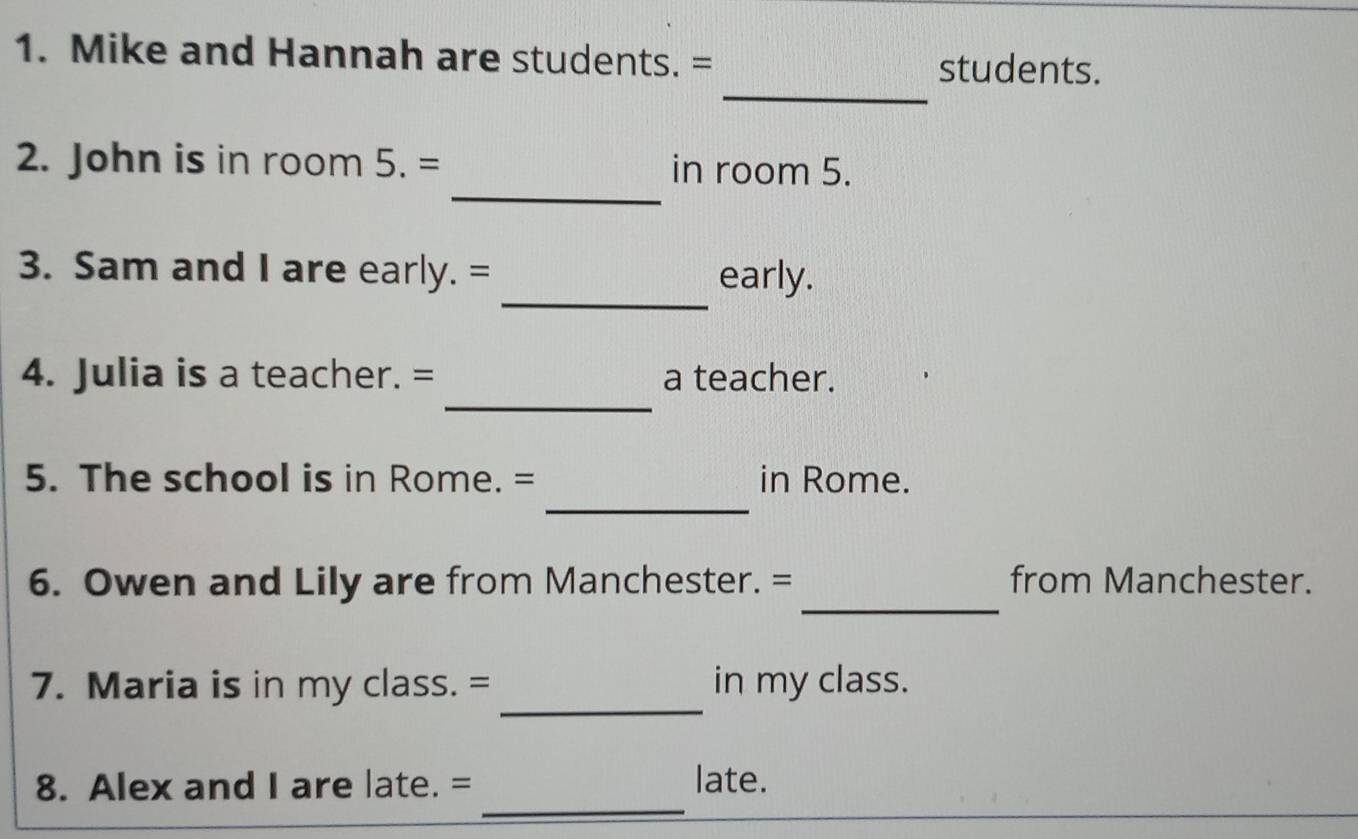 Mike and Hannah are students. = 
_ 
students. 
_ 
2. John is in room 5.= in room 5. 
_ 
3. Sam and I are early. = early. 
_ 
4. Julia is a teacher. = a teacher. 
_ 
5. The school is in Rome. = in Rome. 
_ 
6. Owen and Lily are from Manchester. = from Manchester. 
_ 
7. Maria is in my class. = in my class. 
_ 
8. Alex and I are late. = late.