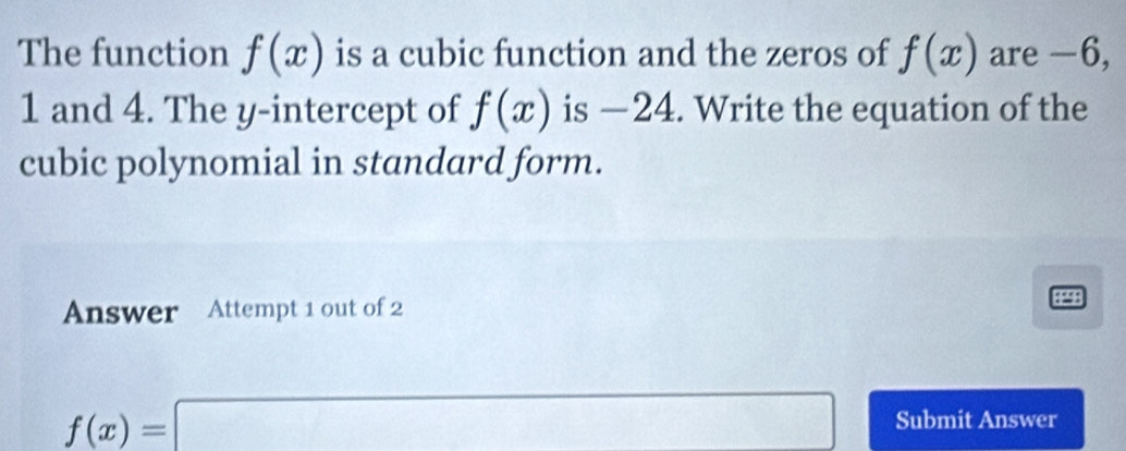 The function f(x) is a cubic function and the zeros of f(x) are -6,
1 and 4. The y-intercept of f(x) is —24. Write the equation of the 
cubic polynomial in standard form. 
Answer Attempt 1 out of 2
f(x)=□ Submit Answer