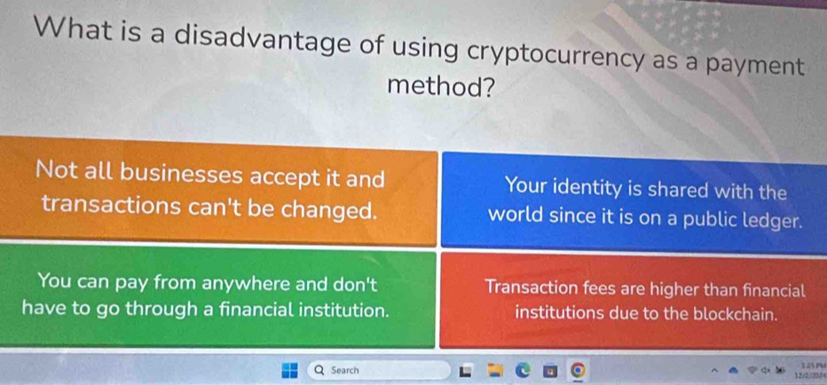 What is a disadvantage of using cryptocurrency as a payment
method?
Not all businesses accept it and Your identity is shared with the
transactions can't be changed. world since it is on a public ledger.
You can pay from anywhere and don't Transaction fees are higher than financial
have to go through a financial institution. institutions due to the blockchain.
Search 12/2 ??? 1.25 PU