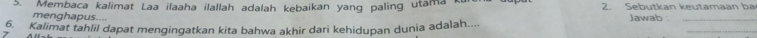 Membaca kalimat Laa ilaaha ilallah adalah kebaikan yang paling utama ~ 2. Sebutkan keutamaan ba 
menghapus.... Jawab :_ 
_ 
6. Kalimat tahlil dapat mengingatkan kita bahwa akhir dari kehidupan dunia adalah.... 
>