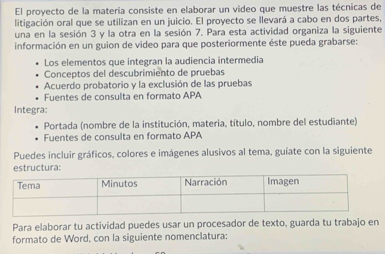 El proyecto de la materia consiste en elaborar un video que muestre las técnicas de 
litigación oral que se utilizan en un juicio. El proyecto se llevará a cabo en dos partes, 
una en la sesión 3 y la otra en la sesión 7. Para esta actividad organiza la siguiente 
información en un guion de video para que posteriormente éste pueda grabarse: 
Los elementos que integran la audiencia intermedia 
Conceptos del descubrimiento de pruebas 
Acuerdo probatorio y la exclusión de las pruebas 
Fuentes de consulta en formato APA 
Integra: 
Portada (nombre de la institución, materia, título, nombre del estudiante) 
Fuentes de consulta en formato APA 
Puedes incluir gráficos, colores e imágenes alusivos al tema, guíate con la siguiente 
estructura: 
Para elaborar tu actividad puedes usar un procesador de texto, guarda tu trabajo en 
formato de Word, con la siguiente nomenclatura: