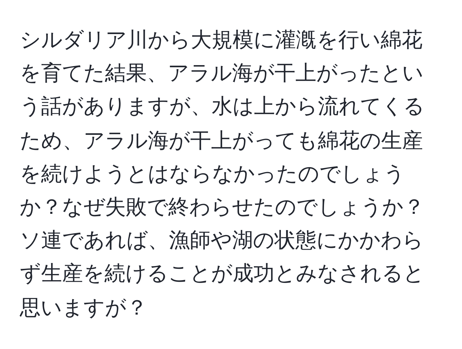 シルダリア川から大規模に灌漑を行い綿花を育てた結果、アラル海が干上がったという話がありますが、水は上から流れてくるため、アラル海が干上がっても綿花の生産を続けようとはならなかったのでしょうか？なぜ失敗で終わらせたのでしょうか？ソ連であれば、漁師や湖の状態にかかわらず生産を続けることが成功とみなされると思いますが？