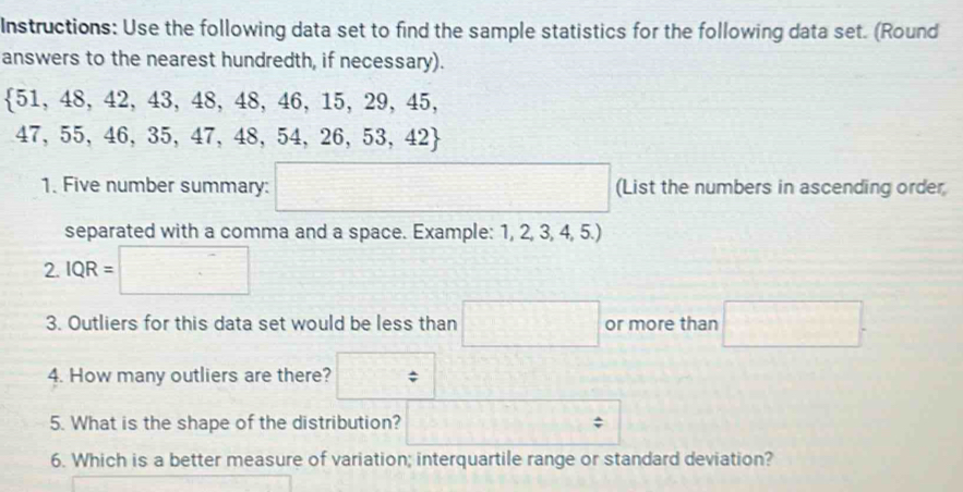 Instructions: Use the following data set to find the sample statistics for the following data set. (Round 
answers to the nearest hundredth, if necessary).
 51,48,42,43,48,48,46,15,29,45,
47 55,46,35,47,48,54,26,53,42
1. Five number summary: (List the numbers in ascending order 
separated with a comma and a space. Example: 1, 2, 3, 4 5.) 
2. IQR= □
3. Outliers for this data set would be less than □ or more than □. 
4. How many outliers are there? □ 
5. What is the shape of the distribution? = 
6. Which is a better measure of variation; interquartile range or standard deviation?