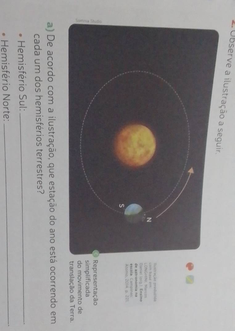 Observe a ilustração a s 
tração produzida 
ase em 
GHINL Marcos 
iel (org.) Ensino 
astronomia na 
ola Campinas 
omo, 2014. p. 221. 
presentação 
plificada 
movimento de 
anslação da Terra. 
a) De acordo com a ilustração, que estação do ano está ocorrendo em 
cada um dos hemisférios terrestres? 
Hemisfério Sul:_ 
Hemisfério Norte: 
_ 
、