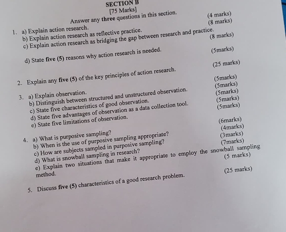 Answer any three questions in this section. (4 marks) 
1. a) Explain action research. 
b) Explain action research as reflective practice. (8 marks) 
(8 marks) 
c) Explain action research as bridging the gap between research and practice. 
d) State five (5) reasons why action research is needed. (5marks) 
2. Explain any five (5) of the key principles of action research. (25 marks) 
3. a) Explain observation. (5marks) 
b) Distinguish between structured and unstructured observation. (5marks) 
c) State five characteristics of good observation. (5marks) 
d) State five advantages of observation as a data collection tool. (5marks) 
e) State five limitations of observation. (5marks) 
(6marks) 
4. a) What is purposive sampling? 
b) When is the use of purposive sampling appropriate? (3marks) (4marks) 
c) How are subjects sampled in purposive sampling? 
d) What is snowball sampling in research? (7marks) 
(5 marks) 
e) Explain two situations that make it appropriate to employ the snowball sampling 
method. 
5. Discuss five (5) characteristics of a good research problem. (25 marks)