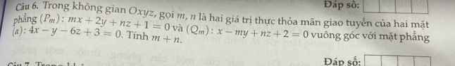 Đáp số: 
Cu 6. Trong không gian Oxyz, gọi m, n là hai giá trị thực thỏa mãn giao tuyến của hai mặt 
phẳng (P_m):mx+2y+nz+1=0 và 
(a): 4x-y-6z+3=0. Tính m+n. (Q_m):x-my+nz+2=0 vuông góc với mặt phẳng 
Đáp số: