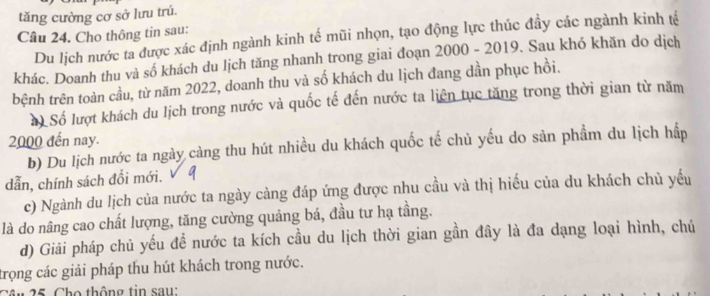 tăng cường cơ sở lưu trú.
Câu 24. Cho thông tin sau:
Du lịch nước ta được xác định ngành kinh tế mũi nhọn, tạo động lực thúc đầy các ngành kinh tế
khác. Doanh thu và số khách du lịch tăng nhanh trong giai đoạn 2000 - 2019. Sau khó khăn do dịch
tbệnh trên toàn cầu, từ năm 2022, doanh thu và số khách du lịch đang dần phục hồi.
a) Số lượt khách du lịch trong nước và quốc tế đến nước ta liên tục tăng trong thời gian từ năm
2000 đến nay.
b) Du lịch nước ta ngày càng thu hút nhiều du khách quốc tế chủ yếu do sản phầm du lịch hấp
dẫn, chính sách đồi mới.
c) Ngành du lịch của nước ta ngày càng đáp ứng được nhu cầu và thị hiếu của du khách chủ yếu
là do nâng cao chất lượng, tăng cường quảng bá, đầu tư hạ tầng.
d) Giải pháp chủ yếu để nước ta kích cầu du lịch thời gian gần đây là đa dạng loại hình, chú
trọng các giải pháp thu hút khách trong nước.
Câu 25, Cho thông tin sau: