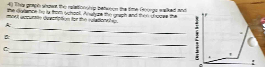 This graph shows the relationship between the time George walked and 
the distance he is from school, Analyze the graph and then choose the F 
most accurate description for the relationship. 
A: 
c 
B: 
C 
_:_ A 
B 
1