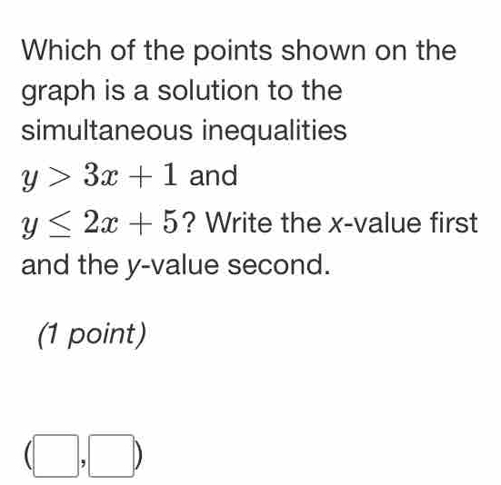 Which of the points shown on the 
graph is a solution to the 
simultaneous inequalities
y>3x+1 and
y≤ 2x+5 ? Write the x -value first 
and the y -value second. 
(1 point)
(□ ,□ )