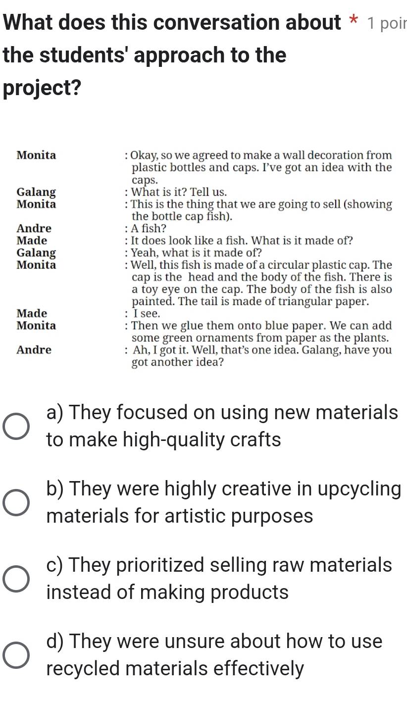What does this conversation about * 1 poin
the students' approach to the
project?
Monita : Okay, so we agreed to make a wall decoration from
plastic bottles and caps. I’ve got an idea with the
caps.
Galang : What is it? Tell us.
Monita : This is the thing that we are going to sell (showing
the bottle cap fish).
Andre A fish?
Made It does look like a fish. What is it made of?
Galang Yeah, what is it made of?
Monita : Well, this fish is made of a circular plastic cap. The
cap is the head and the body of the fish. There is
a toy eye on the cap. The body of the fish is also
painted. The tail is made of triangular paper.
Made I see.
Monita Then we glue them onto blue paper. We can add
some green ornaments from paper as the plants.
Andre : Ah, I got it. Well, that’s one idea. Galang, have you
got another idea?
a) They focused on using new materials
to make high-quality crafts
b) They were highly creative in upcycling
materials for artistic purposes
c) They prioritized selling raw materials
instead of making products
d) They were unsure about how to use
recycled materials effectively
