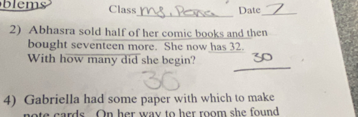 blems Class Date_ 
_ 
2) Abhasra sold half of her comic books and then 
bought seventeen more. She now has 32. 
_ 
With how many did she begin? 
4) Gabriella had some paper with which to make 
e cards On her way to her room she found