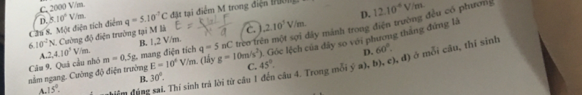 C. 2000 V/m.
D. 5.10^6V/m.
D. 12.10^(-6)V/m. 
Cầu 8. Một điện tích điểm q=5.10^(-7)C đặt tại điểm M trong điện tường
6. 10^(-2)N I. Cường độ điện trường tại M là
c.
Câu 9. Quả cầu nhỏ m=0.=0 , mang điện tích q=5nC trèo trên một sợi dây mảnh trong điện trường đều có phương
. Góc lệch của dây so với phương thắng đứng là
A. 2, 4.10^5V/m. B. 1, 2 V/m. 2.10^5V/m.
D. 60°. 
C.
A. 15°. điệm đúng sai. Thí sinh trả lời từ câu 1 câu 4. Trong mỗi ý a), b), c), d) ở mỗi câu, thí sinh
nằm ngang. Cường độ điện trường E=10^6V/m. . (lấy g=10m/s^2) 45°.
B. 30°.