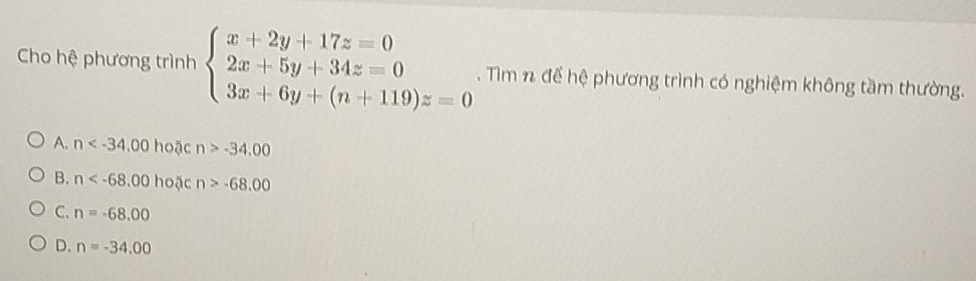 Cho hệ phương trình beginarrayl x+2y+17z=0 2x+5y+34z=0 3x+6y+(n+119)z=0endarray.. Tìm n để hệ phương trình có nghiệm không tầm thường.
A. n hoặc n>-34.00
B. n hoặc n>-68.00
C. n=-68.00
D. n=-34.00