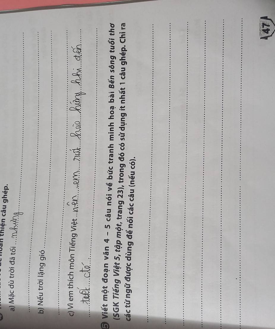 huàn thiện câu ghép. 
_ 
a) Mặc dù trời đã tối 
_ 
b) Nếu trời lặng gió 
_ 
_ 
_ 
c) Vì em thích môn Tiếng Việt 
_ 
5 Viết một đoạn văn 4 - 5 câu nói về bức tranh minh hoạ bài Bến sông tuổi thơ 
(SGK Tiếng Việt 5, tập một, trang 23), trong đó có sử dụng ít nhất 1 câu ghép. Chỉ ra 
các từ ngữ được dùng để nối các câu (nếu có). 
_ 
_ 
_ 
_ 
_ 
_ 
_ 
47