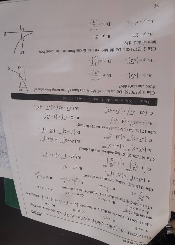 d8 4. Vam số mù
A. a>b.
Câu 12 [25831]: Cho (sqrt(2019)-sqrt(2018))^0>(sqrt(2019)-sqrt(2018))^0 B. a
nảo sau đây đùng? A.
Moon. vu
Câu 13 [50431]: Cho các số thực a, b thôa mãt (sqrt(2)-1)^n>sqrt(2)+1>(sqrt(2)-1)^n D. a≥ b.. Khẳng định
Câu b>a>-1.
C. a=b. Kết luận nào sau đây đùng'
4[50550] B.
 sqrt[3](a^4)/a >1. :: Cho số thực a>b>-1. C. a
A.
a>1 Mệnh đề nào sau đây sai? D, a>-1>b.
B. a^(frac 1)3>sqrt(a). C.  1/a^(2018) > 1/a^(2019) . a^(-sqrt(3))> 1/a^4 
Câu 15 [50489]: Khẳng định nào sau đây sai?
A. (sqrt(3)-1)^2017>(sqrt(3)-1)^2016.
D.
B. 2^(sqrt(2)+1)>2^(sqrt(3)).
C. (1+ sqrt(2)/2 )^2016>(1- sqrt(2)/2 )^2017. (sqrt(2)+1)^2017>(sqrt(2)+1)^2016
D.
Câu 16[25812] : Khẳng định nảo sau đây đùng?
A.
C. (sqrt(5)+2)^-2017
Câu (sqrt(5)-2)^2018>(sqrt(5)-2)^2019. B. (sqrt(5)+2)^2018>(sqrt(5)+2)^2019
D. (sqrt(5)-2)^2018
17[324347] : Mệnh đề nào sau đây là đúng?
A. (4-sqrt(2))^3 B. (2-sqrt(2))^3
C. (sqrt(3)-sqrt(2))^4 D, (sqrt(11)-sqrt(2))^6>(sqrt(11)-sqrt(2))^7.
Dang 4 Nhan dien do thị ham - mu 129656
Câu 1 [657035]: Đồ thị hình vẽ bên là của hàm số nào trong bốn hàm số 
được cho dưới đây?
A. y=(sqrt(3))^x. B. y=( 1/2 )^x.
C. y=(sqrt(2))^x. D. y=( 1/3 )^x.
Câu 2 [277180]: Đồ thị hình vẽ bên là của hàm số nào trong bốn
hàm số dưới đây?
A. y=2^(-x). B. y=2^x.
C. y=x^2+1. D. y=( 1/3 )^x.
78