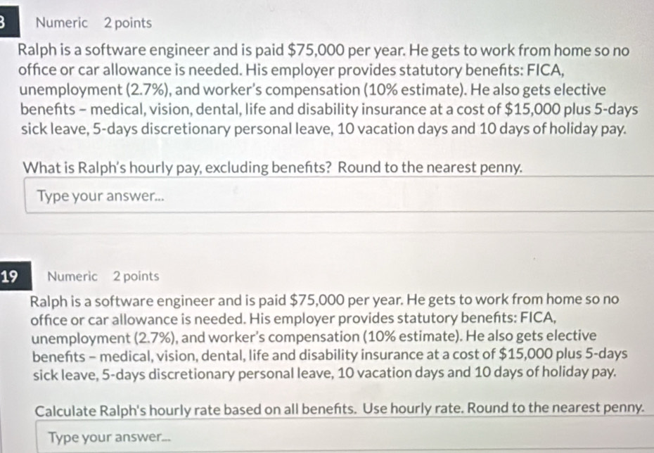 Numeric 2 points 
Ralph is a software engineer and is paid $75,000 per year. He gets to work from home so no 
office or car allowance is needed. His employer provides statutory beneñts: FICA, 
unemployment (2.7%), and worker's compensation (10% estimate). He also gets elective 
benefts - medical, vision, dental, life and disability insurance at a cost of $15,000 plus 5-days
sick leave, 5-days discretionary personal leave, 10 vacation days and 10 days of holiday pay. 
What is Ralph's hourly pay, excluding benefts? Round to the nearest penny. 
Type your answer... 
19 Numeric 2 points 
Ralph is a software engineer and is paid $75,000 per year. He gets to work from home so no 
office or car allowance is needed. His employer provides statutory beneñts: FICA, 
unemployment (2.7%), and worker's compensation (10% estimate). He also gets elective 
benefts - medical, vision, dental, life and disability insurance at a cost of $15,000 plus 5-days
sick leave, 5-days discretionary personal leave, 10 vacation days and 10 days of holiday pay. 
Calculate Ralph's hourly rate based on all benefts. Use hourly rate. Round to the nearest penny. 
Type your answer...