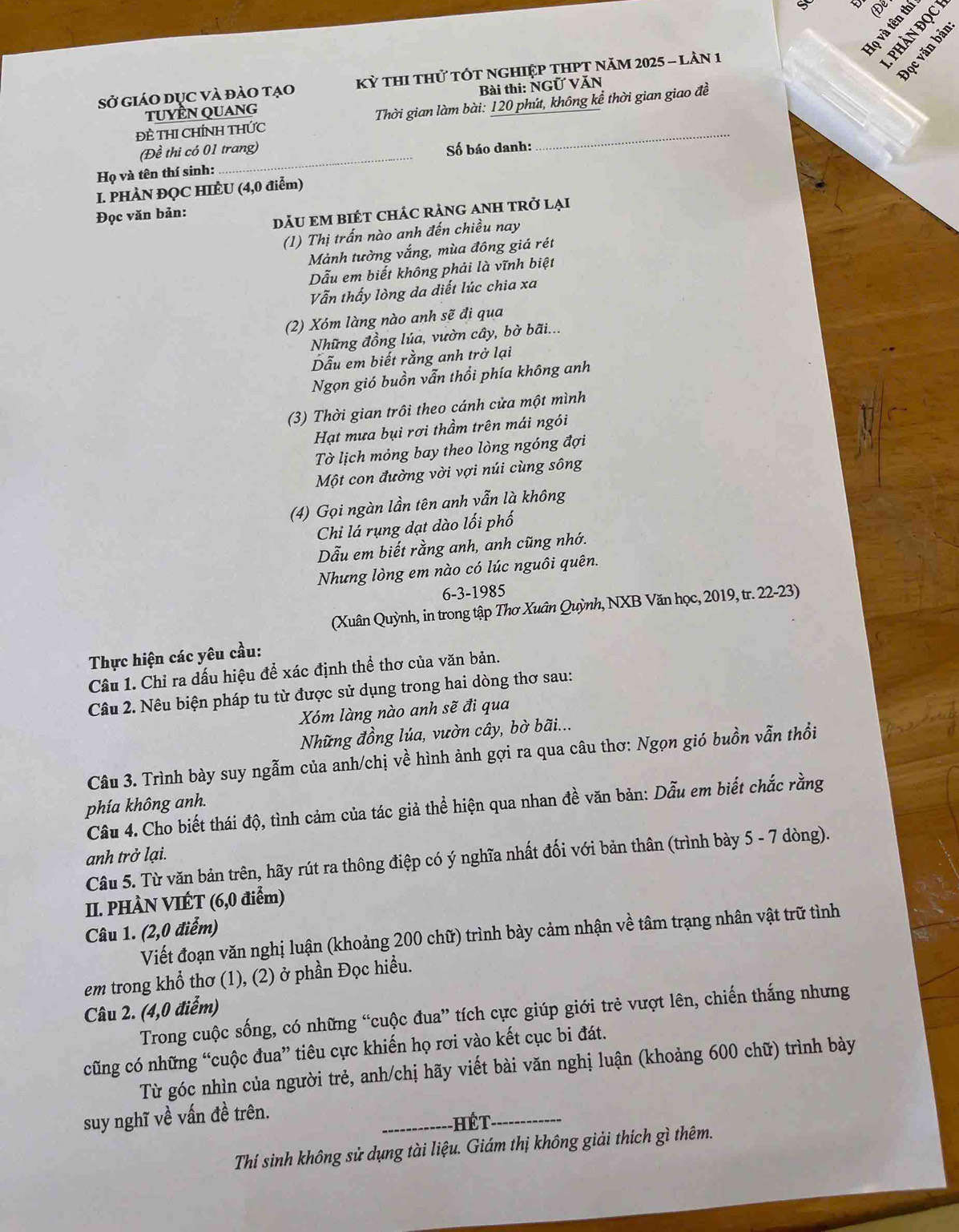 Họ và tên th De
Sở giáO dục Và đảO tạo  Kỳ tHI thử tÓt ngHIệp tHPT năm 2025 - lần 1

TUYÊN QUANG Bài thi: NGỨ VăN
Đề THI CHÍNH THỨC  Thời gian làm bài: 120 phút, không kể thời gian giao đề
(Đề thi có 01 trang) Số báo danh:
Họ và tên thí sinh:
_
I. PHÀN ĐQC HIÈU (4,0 điễm)
Đọc văn bản:
DÃU EM BIÉT CHÁC RẢNG ANH TRở Lại
(1) Thị trấn nào anh đến chiều nay
Mảnh tường vắng, mùa đông giá rét
Dẫu em biết không phải là vĩnh biệt
Vẫn thấy lòng da diết lúc chia xa
(2) Xóm làng nào anh sẽ đi qua
Những đồng lúa, vườn cây, bờ bãi...
Dẫu em biết rằng anh trở lại
Ngọn gió buồn vẫn thổi phía không anh
(3) Thời gian trôi theo cánh cửa một mình
Hạt mưa bụi rơi thầm trên mái ngói
Tờ lịch mỏng bay theo lòng ngóng đợi
Một con đường vời vợi núi cùng sông
(4) Gọi ngàn lần tên anh vẫn là không
Chi lá rụng dạt dào lối phố
Dẫu em biết rằng anh, anh cũng nhớ.
Nhưng lòng em nào có lúc nguôi quên.
6-3-1985
(Xuân Quỳnh, in trong tập Thơ Xuân Quỳnh, NXB Văn học, 2019, tr. 22-23)
Thực hiện các yêu cầu:
Câu 1. Chỉ ra dấu hiệu để xác định thể thơ của văn bản.
Câu 2. Nêu biện pháp tu từ được sử dụng trong hai dòng thơ sau:
Xóm làng nào anh sẽ đi qua
Những đồng lúa, vườn cây, bờ bãi...
Câu 3. Trình bày suy ngẫm của anh/chị về hình ảnh gợi ra qua câu thơ: Ngọn gió buồn vẫn thổi
phía không anh.
Câu 4. Cho biết thái độ, tình cảm của tác giả thể hiện qua nhan đề văn bản: Dẫu em biết chắc rằng
anh trở lại.
Câu 5. Từ văn bản trên, hãy rút ra thông điệp có ý nghĩa nhất đối với bản thân (trình bày 5 - 7 dòng).
II. PHÀN VIÉT (6,0 điểm)
Câu 1. (2,0 điểm)
Viết đoạn văn nghị luận (khoảng 200 chữ) trình bày cảm nhận về tâm trạng nhân vật trữ tình
em trong khổ thơ (1), (2) ở phần Đọc hiều.
Câu 2. (4,0 điểm)
Trong cuộc sống, có những “cuộc đua” tích cực giúp giới trẻ vượt lên, chiến thắng nhưng
cũng có những “cuộc đua” tiêu cực khiến họ rơi vào kết cục bi đát.
Từ góc nhìn của người trẻ, anh/chị hãy viết bài văn nghị luận (khoảng 600 chữ) trình bày
suy nghĩ về vấn đề trên.
_ Hế  T_
Thí sinh không sử dụng tài liệu. Giám thị không giải thích gì thêm.