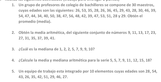 Un grupo de profesores de colegio de bachilleres se compone de 30 maestros, 
cuyas edades son las siguientes: 26, 53, 35, 28, 26, 36, 45, 29, 43, 28, 30, 46, 39,
54, 47, 44, 34, 40, 50, 38, 47, 56, 48, 42, 39, 47, 53, 51, 28 y 29. Obtén el 
promedio (media). 
2. Obtén la media aritmética, del siguiente conjunto de números 9, 11, 13, 17, 23,
27, 31, 35, 37, 39, 41. 
3. ¿Cuál es la mediana de 1, 2, 2, 5, 7, 9, 9, 10? 
4. ¿Calcule la media y mediana aritmética para la serie 5, 5, 7, 9, 11, 12, 15, 18? 
5. Un equipo de trabajo esta integrado por 10 elementos cuyas edades son 28, 54,
43, 26, 35, 42, 51, 29, 46, 27.