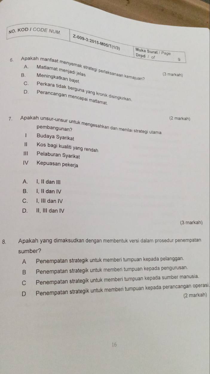 NO. KOD I CODE NUM
Z-009-3:2015-M05/T (1/3)
Muka Surat / Page
Drpd / of 9
6. Apakah manfaat menyemak strategi perlaksanaan kemajuan
A. Matlamat menjadi jelas
(3 markah)
B. Meningkatkan bajet.
C. Perkara tidak berguna yang kronik disingkirkan
D. Perancangan mencapai matlamat
(2 markah)
7. Apakah unsur-unsur untuk mengesahkan dan menilai strategi utama
pembangunan?
I Budaya Syarikat
I Kos bagi kualiti yang rendah
III Pelaburan Syarikat
IV Kepuasan pekerja
A. I, II dan III
B. I, II dan IV
C. I, III dan IV
D. II, III dan IV
(3 markah)
8. Apakah yang dimaksudkan dengan membentuk versi dalam prosedur penempatan
sumber?
A Penempatan strategik untuk memberi tumpuan kepada pelanggan.
B Penempatan strategik untuk memberi tumpuan kepada pengurusan.
C Penempatan strategik untuk memberi tumpuan kepada sumber manusia.
D Penempatan strategik untuk memberi tumpuan kepada perancangan operasi.
(2 markah)
16