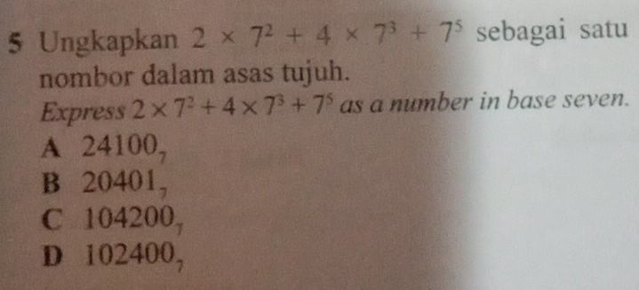 Ungkapkan 2* 7^2+4* 7^3+7^5 sebagai satu
nombor dalam asas tujuh.
Express 2* 7^2+4* 7^3+7^5 as a number in base seven.
A 24100,
B 20401,
C 104200,
D 102400,