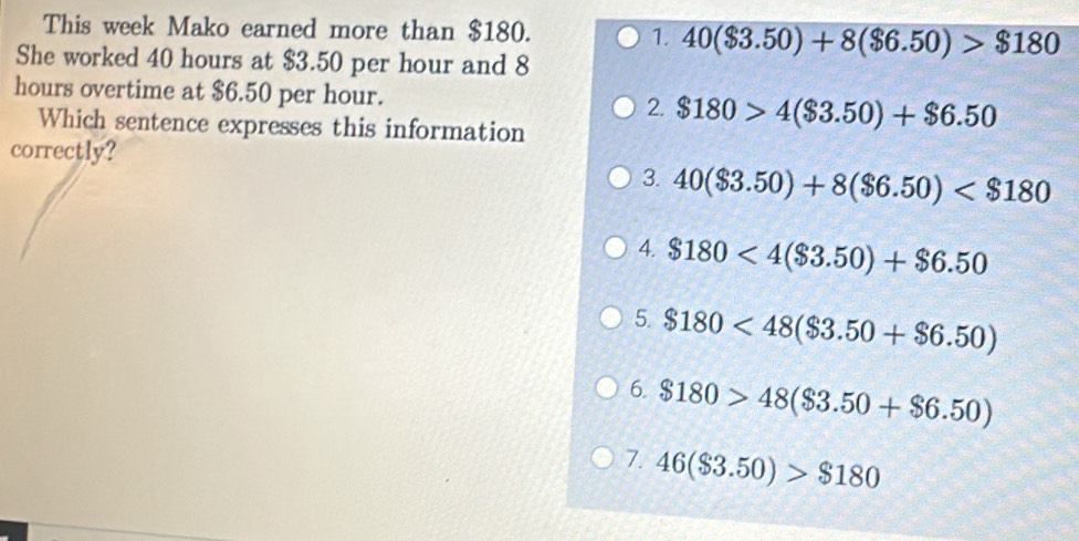 This week Mako earned more than $180.
1. 40($3.50)+8($6.50)>$180
She worked 40 hours at $3.50 per hour and 8
hours overtime at $6.50 per hour. 2. $180>4($3.50)+$6.50
Which sentence expresses this information
correctly?
3. 40($3.50)+8($6.50)
4. $180<4($3.50)+$6.50
5. $180<48($3.50+$6.50)
6. $180>48($3.50+$6.50)
7. 46($3.50)>$180