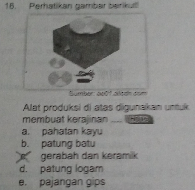 Perhatikan gambar barikut!
Sumber: ae01 alicón com
Alat produksi di atas digunakan unfuk
membuat kerajinan .... Hors
a. pahatan kayu
b. patung batu
gerabah dan keramik
d. patung logam
e. pajangan gips