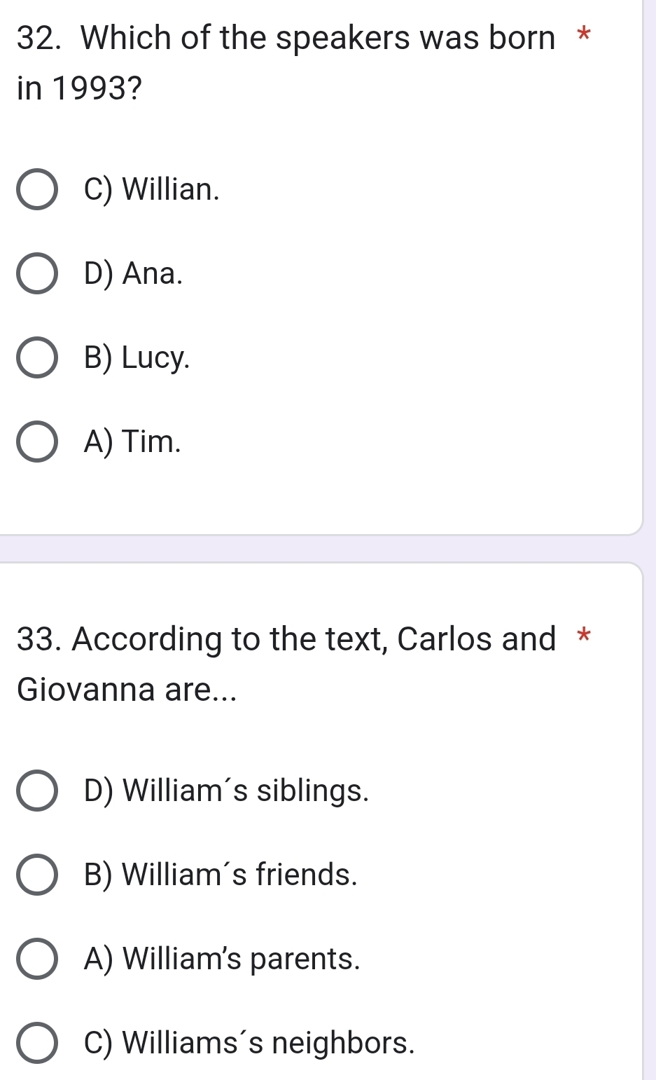 Which of the speakers was born *
in 1993?
C) Willian.
D) Ana.
B) Lucy.
A) Tim.
33. According to the text, Carlos and *
Giovanna are...
D) William's siblings.
B) William's friends.
A) William's parents.
C) Williams's neighbors.