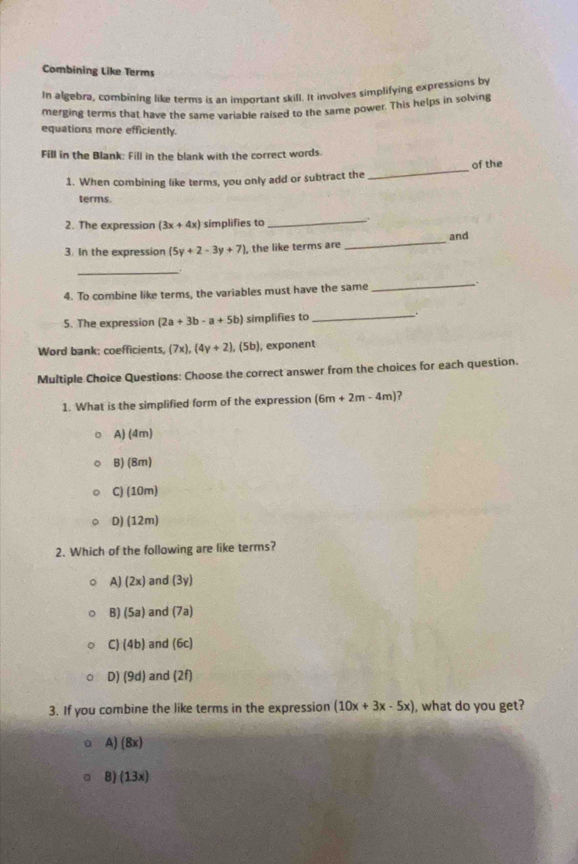 Combining Like Terms
In algebra, combining like terms is an important skill. It involves simplifying expressions by
merging terms that have the same variable raised to the same power. This helps in solving
equations more efficiently.
Fill in the Blank: Fill in the blank with the correct words
_
of the
1. When combining like terms, you only add or subtract the
terms.
2. The expression (3x+4x) simplifies to_
3. In the expression (5y+2-3y+7) , the like terms are _and
_
4. To combine like terms, the variables must have the same_
.
5. The expression (2a+3b-a+5b) simplifies to _.
Word bank: coefficients, (7x),(4y+2), (5b) , exponent
Multiple Choice Questions: Choose the correct answer from the choices for each question.
1. What is the simplified form of the expression (6m+2m-4m) ?
A) (4m)
B) 8m)
C) (10m)
D) (12m)
2. Which of the following are like terms?
A) (2x) and (3y)
B) (5a) and (7a)
C) (4b) and (6c)
0)(9d) and (2f)
3. If you combine the like terms in the expression (10x+3x-5x) , what do you get?
A) (8x)
B) (13x)