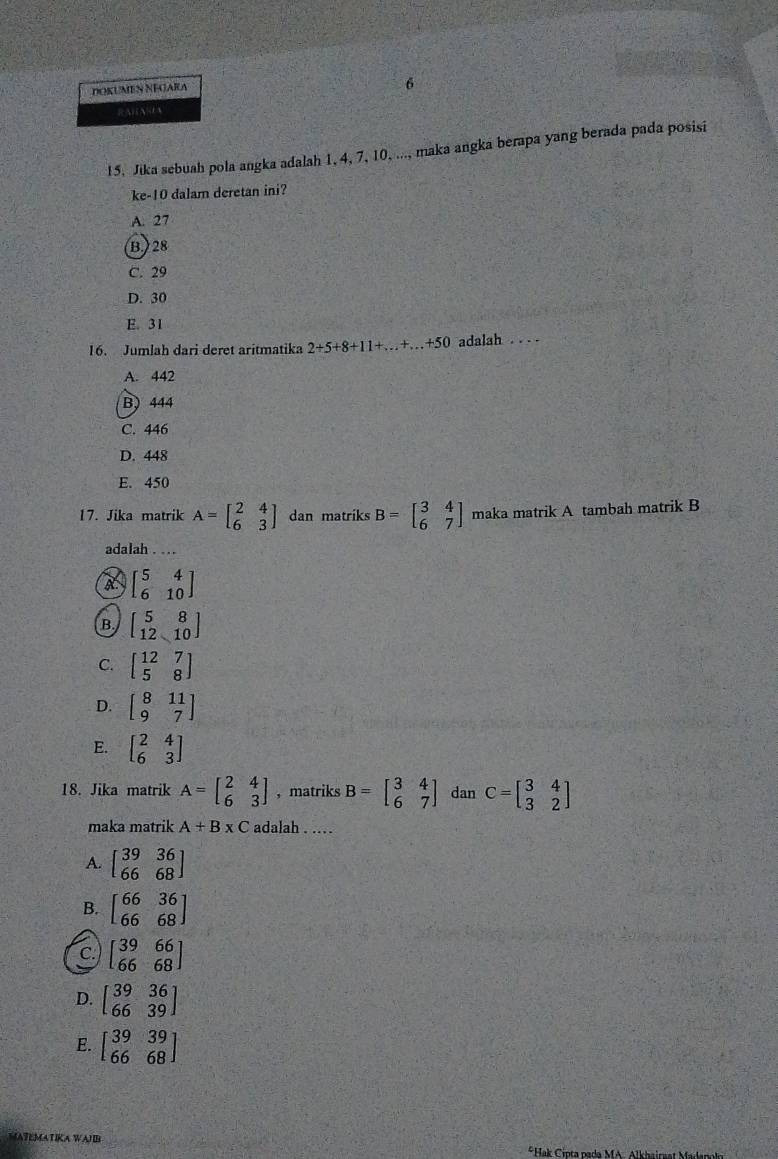 DOKUMEN NEGARA
6
RAHA=EA
15, Jika sebuah pola angka adalah 1, 4, 7, 10, ..., maka angka berapa yang berada pada posisi
ke-10 dalam deretan ini?
A. 27
B.) 28
C. 29
D. 30
E. 31
16. Jumlah dari deret aritmatika 2+5+8+11+...+...+50 adalah . . . .
A. 442
B) 444
C. 446
D. 448
E. 450
17. Jika matrik A=beginbmatrix 2&4 6&3endbmatrix dan matriks B=beginbmatrix 3&4 6&7endbmatrix maka matrik A tambah matrik B
adalah . ...
A beginbmatrix 5&4 6&10endbmatrix
B. beginbmatrix 5&8 12&10endbmatrix
C. beginbmatrix 12&7 5&8endbmatrix
D. beginbmatrix 8&11 9&7endbmatrix
E. beginbmatrix 2&4 6&3endbmatrix
18. Jika matrik A=beginbmatrix 2&4 6&3endbmatrix , matriks B=beginbmatrix 3&4 6&7endbmatrix dan C=beginbmatrix 3&4 3&2endbmatrix
maka matrik A+B* C adalah . .
A. beginbmatrix 39&36 66&68endbmatrix
B. beginbmatrix 66&36 66&68endbmatrix
C. beginbmatrix 39&66 66&68endbmatrix
D. beginbmatrix 39&36 66&39endbmatrix
E. beginbmatrix 39&39 66&68endbmatrix
MATEMATIKA WALB
*Hak Cipta pada MA. Alkhairwat